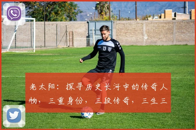 老太阳：探寻历史长河中的传奇人物，三重身份，三段传奇，三生三世，三味人生