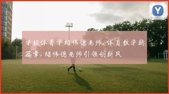 学校体育学绍伟德老师,体育教学新篇章,绍伟德老师引领创新风