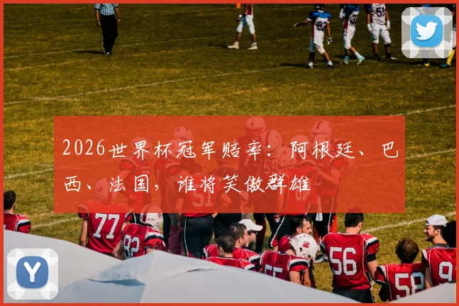2026世界杯冠军赔率：阿根廷、巴西、法国，谁将笑傲群雄
