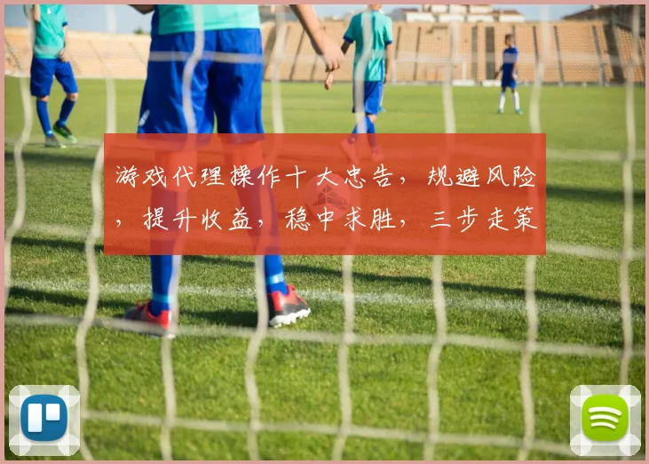游戏代理操作十大忠告，规避风险，提升收益，稳中求胜，三步走策略