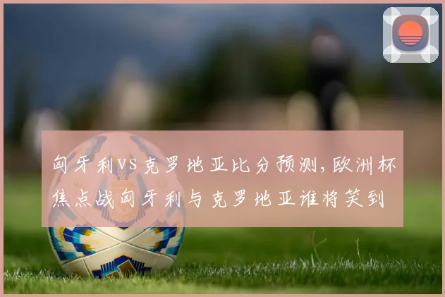 匈牙利vs克罗地亚比分预测,欧洲杯焦点战匈牙利与克罗地亚谁将笑到最后