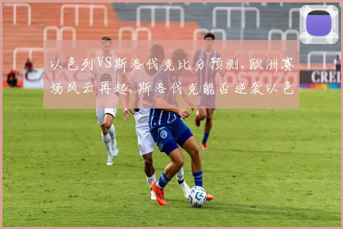 以色列VS斯洛伐克比分预测,欧洲赛场风云再起,斯洛伐克能否逆袭以色列