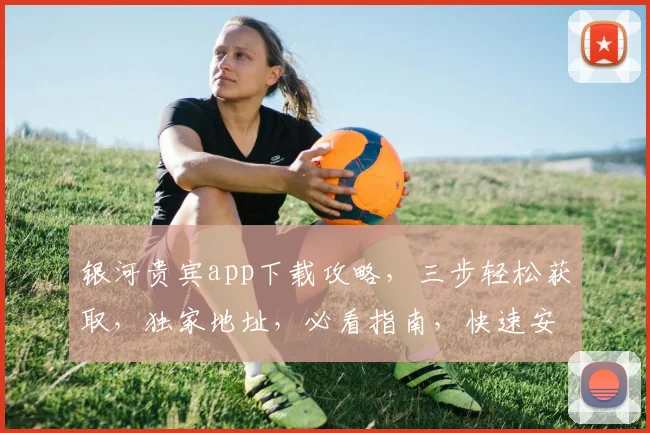 银河贵宾app下载攻略，三步轻松获取，独家地址，必看指南，快速安装体验