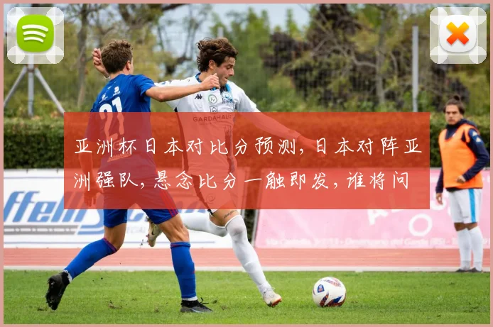 亚洲杯日本对比分预测,日本对阵亚洲强队,悬念比分一触即发,谁将问鼎