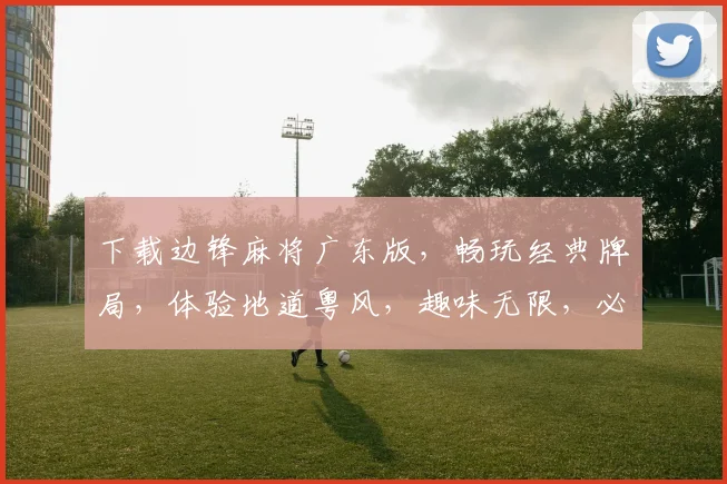下载边锋麻将广东版，畅玩经典牌局，体验地道粤风，趣味无限，必选之选