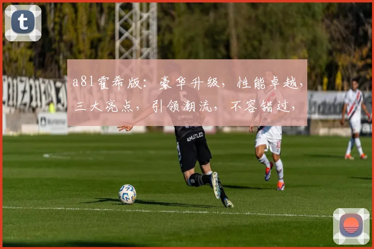 a8l霍希版：豪华升级，性能卓越，三大亮点，引领潮流，不容错过，体验非凡