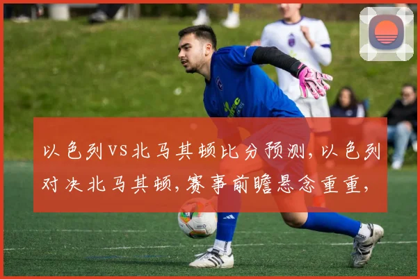 以色列vs北马其顿比分预测,以色列对决北马其顿,赛事前瞻悬念重重,谁将问鼎胜利