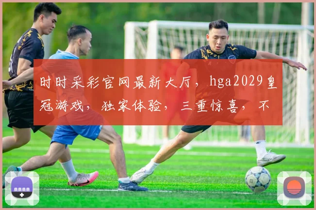 时时采彩官网最新大厅，hga2029皇冠游戏，独家体验，三重惊喜，不容错过