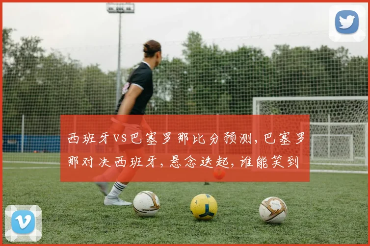 西班牙vs巴塞罗那比分预测,巴塞罗那对决西班牙,悬念迭起,谁能笑到最后